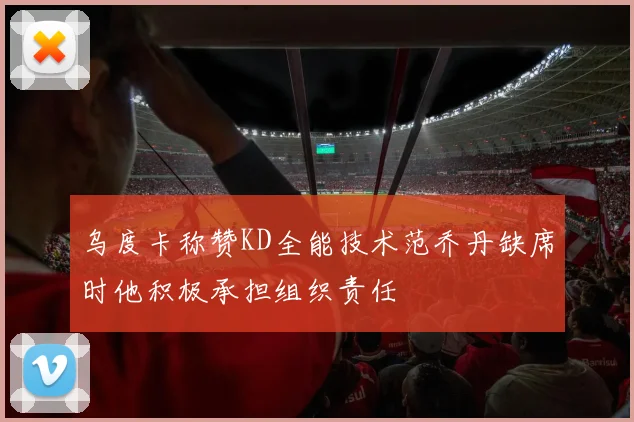 乌度卡称赞KD全能技术范乔丹缺席时他积极承担组织责任