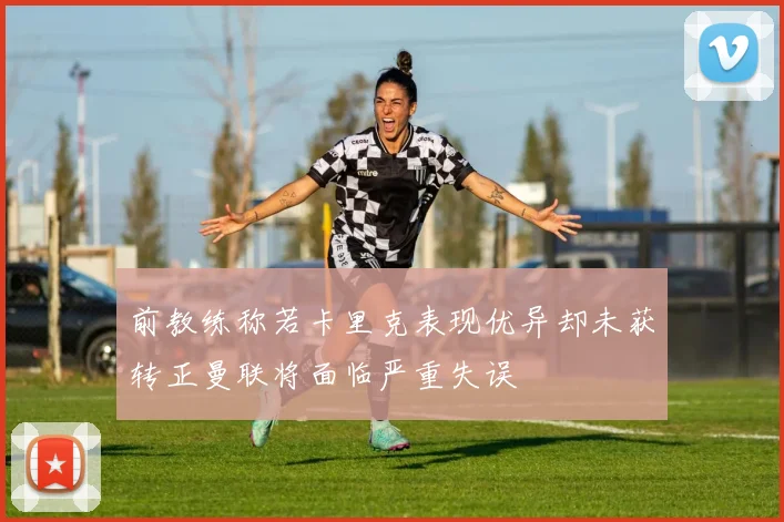 前教练称若卡里克表现优异却未获转正曼联将面临严重失误