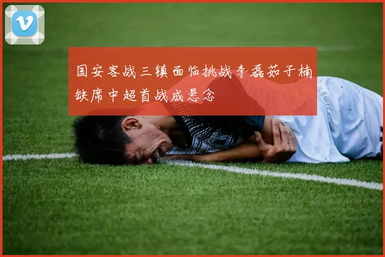国安客战三镇面临挑战李磊茹子楠缺席中超首战成悬念