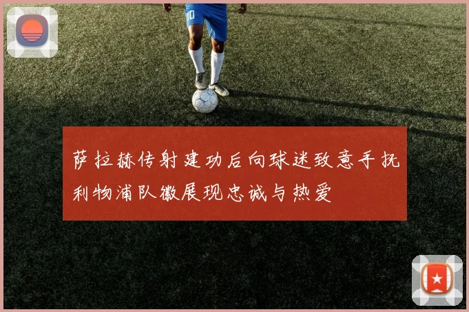 萨拉赫传射建功后向球迷致意手抚利物浦队徽展现忠诚与热爱