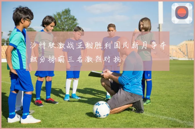 沙特联激战正酣胜利国民新月争夺积分榜前三名激烈对抗