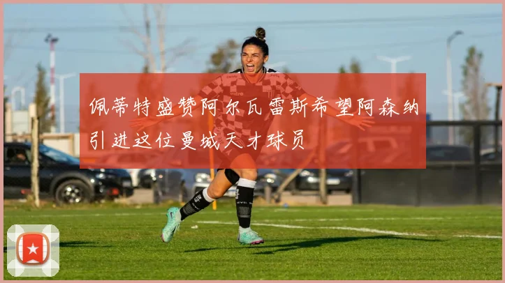 佩蒂特盛赞阿尔瓦雷斯希望阿森纳引进这位曼城天才球员
