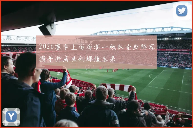 2026赛季上海海港一线队全新阵容携手并肩共创辉煌未来