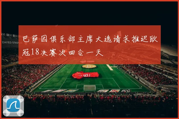 巴萨因俱乐部主席大选请求推迟欧冠18决赛次回合一天