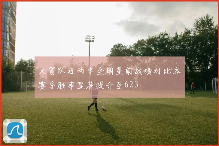 火箭队近两季全明星前战绩对比本赛季胜率显著提升至623