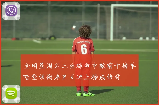 全明星周末三分球命中数前十榜单哈登领衔库里五次上榜成传奇