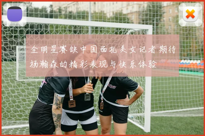 全明星赛缺中国面孔美女记者期待杨瀚森的精彩表现与快乐体验